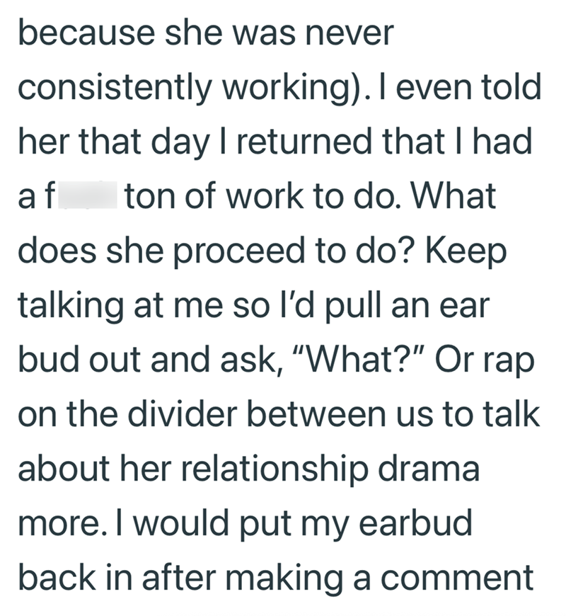 because she was never consistently working). I even told her that day I returned that I had af Iton of work to do. What does she proceed to do? Keep talking at me so I'd pull an ear bud out and ask, "What?" Or rap on the divider between us to talk about her relationship drama more. I would put my earbud back in after making a comment