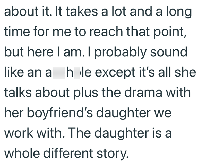 about it. It takes a lot and a long time for me to reach that point, but here I am. I probably sound like an a hole except it's all she talks about plus the drama with her boyfriend's daughter we work with. The daughter is a whole different story.