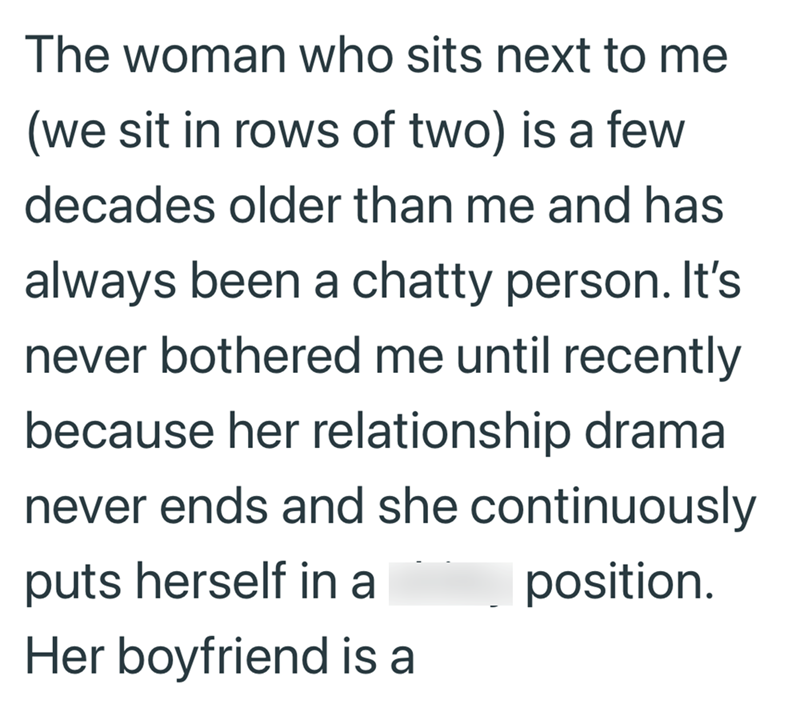 The woman who sits next to me (we sit in rows of two) is a few decades older than me and has always been a chatty person. It's never bothered me until recently because her relationship drama never ends and she continuously puts herself in a Her boyfriend is a position.