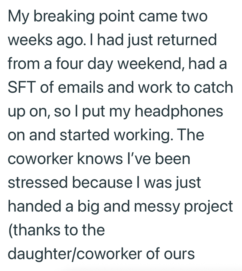 My breaking point came two weeks ago. I had just returned from a four day weekend, had a SFT of emails and work to catch up on, so I put my headphones on and started working. The coworker knows I've been stressed because I was just handed a big and messy project (thanks to the daughter/coworker of ours