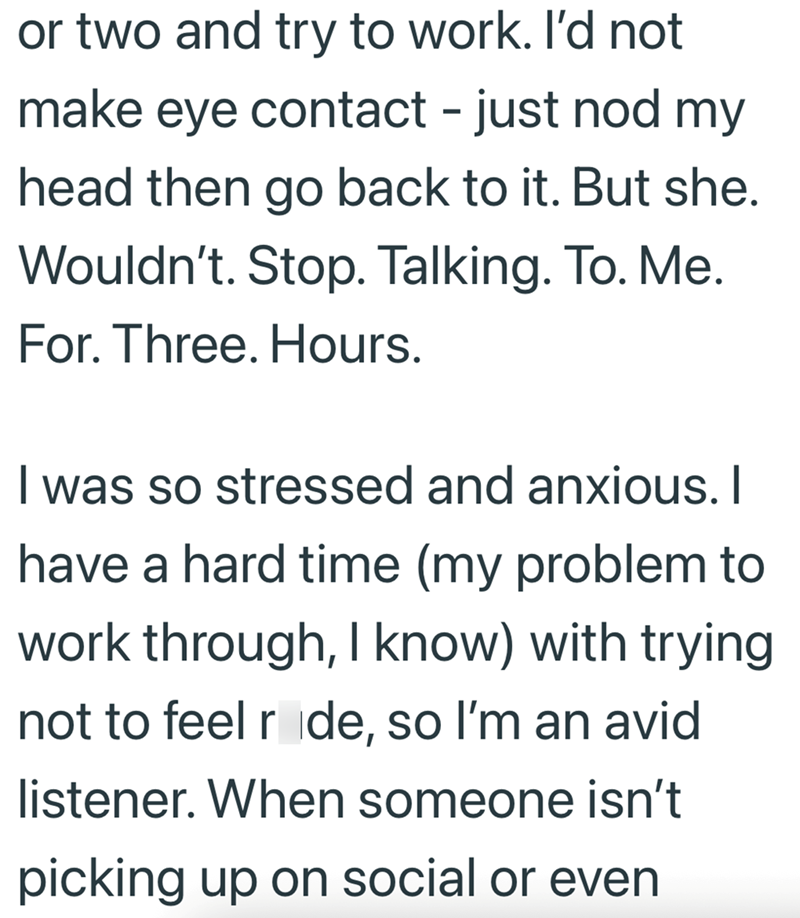 or two and try to work. I'd not make eye contact - just nod my head then go back to it. But she. Wouldn't. Stop. Talking. To. Me. For. Three. Hours. I was so stressed and anxious. I have a hard time (my problem to work through, I know) with trying not to feel ride, so I'm an avid listener. When someone isn't picking up on social or even