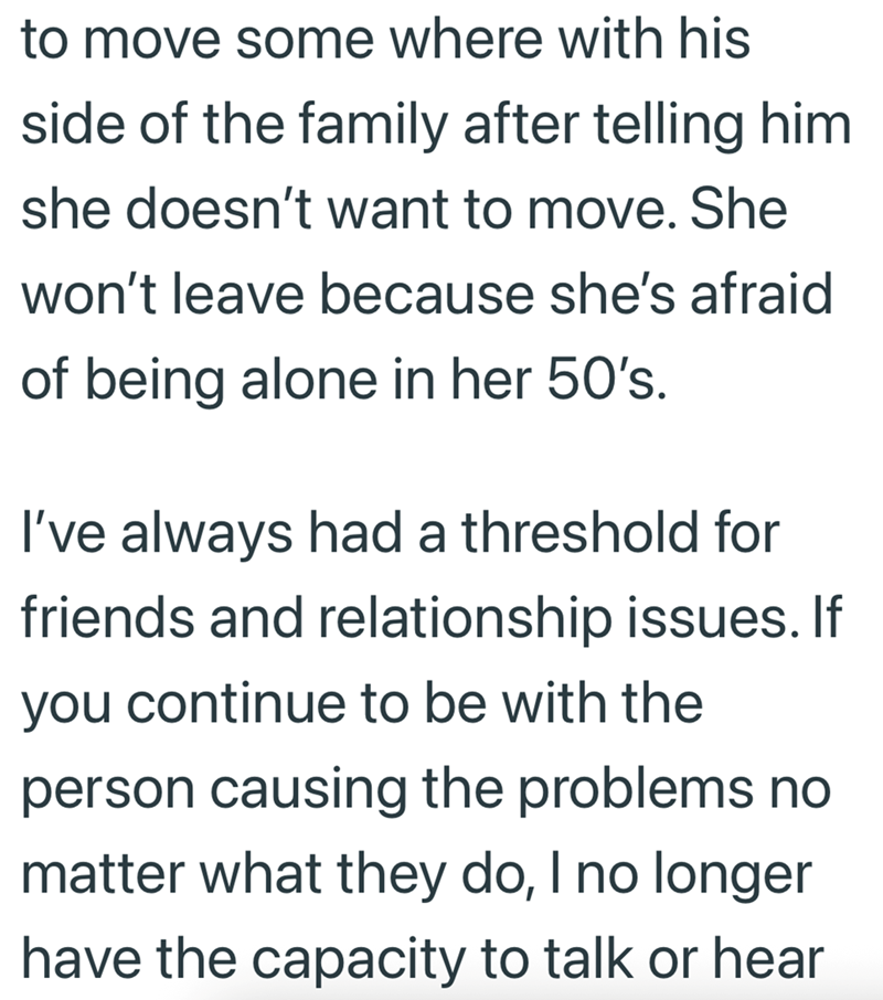 to move some where with his side of the family after telling him she doesn't want to move. She won't leave because she's afraid of being alone in her 50's. I've always had a threshold for friends and relationship issues. If you continue to be with the person causing the problems no matter what they do, I no longer have the capacity to talk or hear