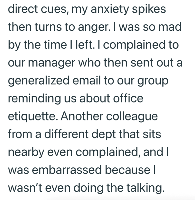 direct cues, my anxiety spikes then turns to anger. I was so mad by the time I left. I complained to our manager who then sent out a generalized email to our group reminding us about office etiquette. Another colleague from a different dept that sits nearby even complained, and I was embarrassed because I wasn't even doing the talking.