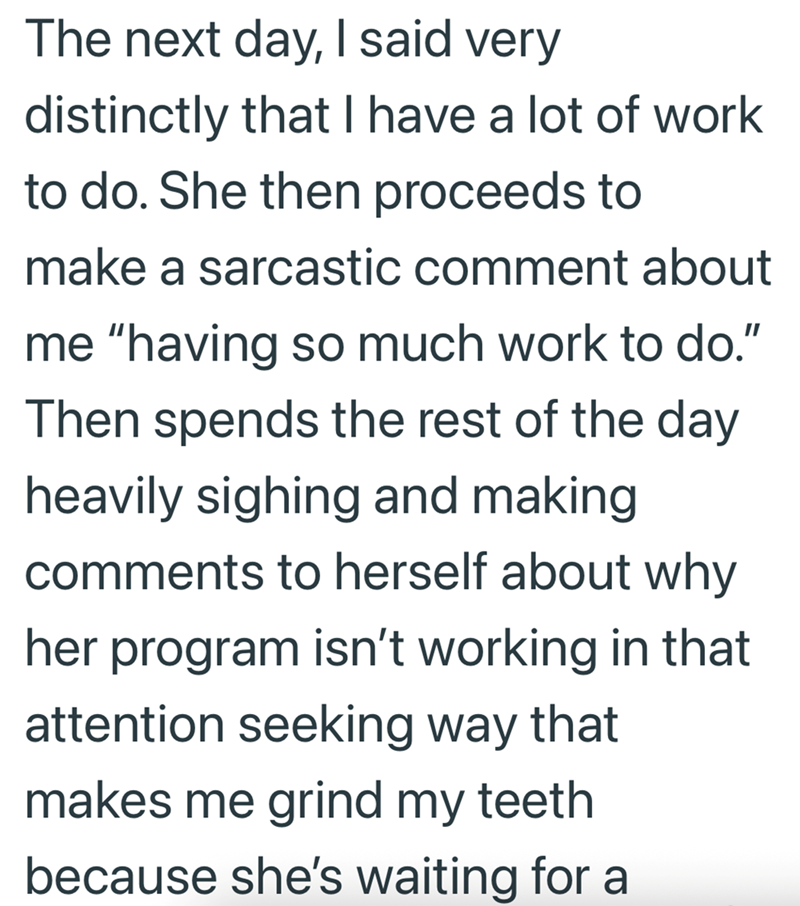 The next day, I said very distinctly that I have a lot of work to do. She then proceeds to make a sarcastic comment about me "having so much work to do." Then spends the rest of the day heavily sighing and making comments to herself about why her program isn't working in that attention seeking way that makes me grind my teeth because she's waiting for a