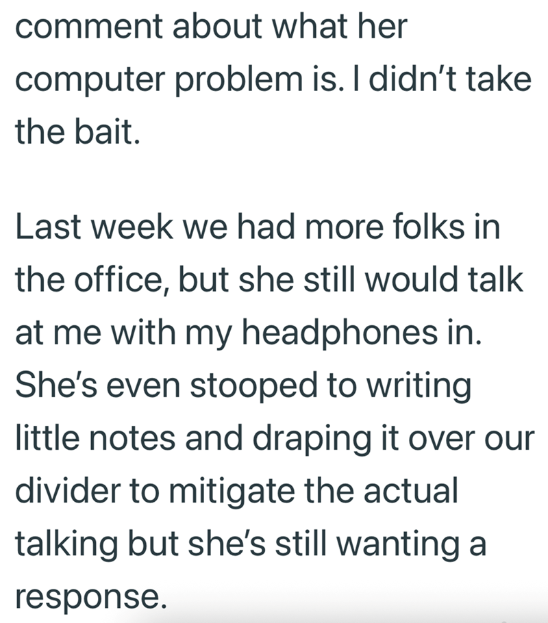 comment about what her computer problem is. I didn't take the bait. Last week we had more folks in the office, but she still would talk at me with my headphones in. She's even stooped to writing little notes and draping it over our divider to mitigate the actual talking but she's still wanting a response.