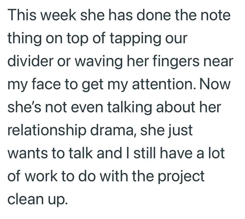 This week she has done the note thing on top of tapping our divider or waving her fingers near my face to get my attention. Now she's not even talking about her relationship drama, she just wants to talk and I still have a lot of work to do with the project clean up.