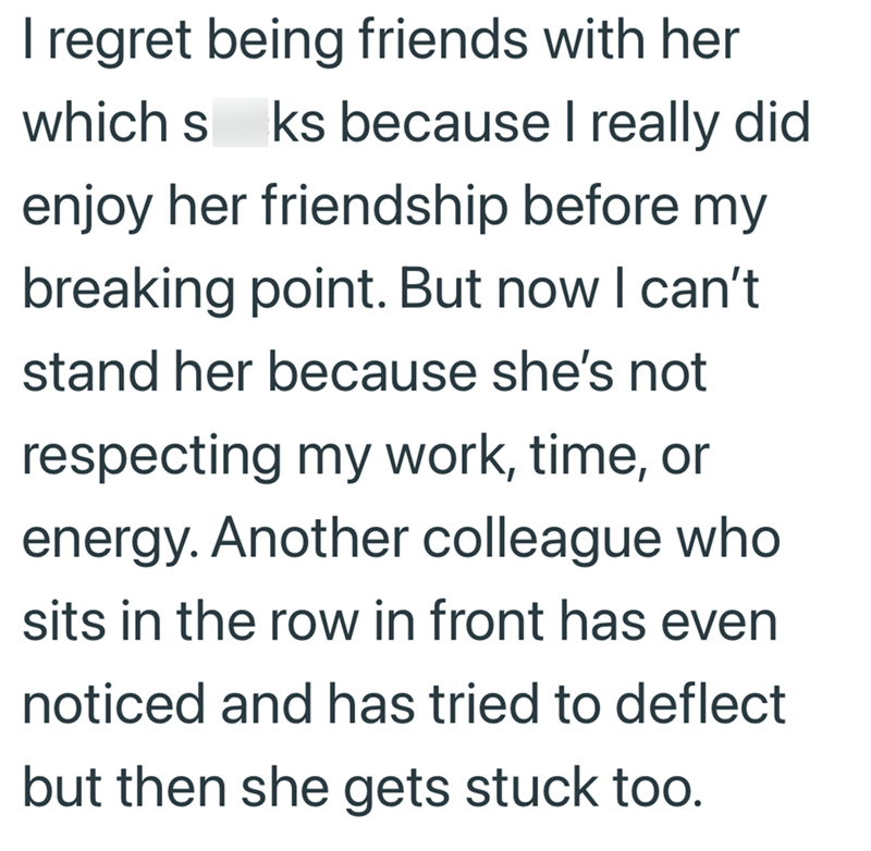 I regret being friends with her which s ks because I really did enjoy her friendship before my breaking point. But now I can't stand her because she's not respecting my work, time, or energy. Another colleague who sits in the row in front has even noticed and has tried to deflect but then she gets stuck too.