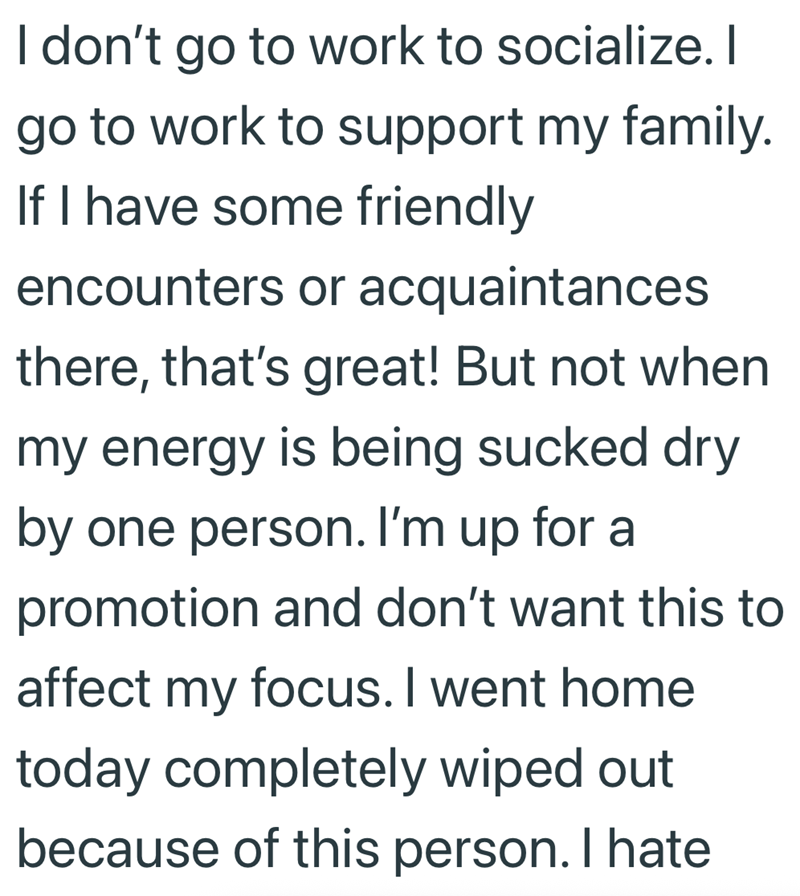 I don't go to work to socialize. I go to work to support my family. If I have some friendly encounters or acquaintances there, that's great! But not when my energy is being sucked dry by one person. I'm up for a promotion and don't want this to affect my focus. I went home today completely wiped out because of this person. I hate