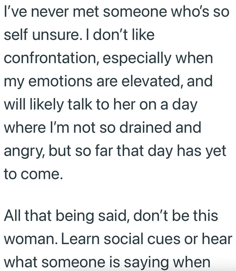 I've never met someone who's so self unsure. I don't like confrontation, especially when my emotions are elevated, and will likely talk to her on a day where I'm not so drained and angry, but so far that day has yet to come. All that being said, don't be this woman. Learn social cues or hear what someone is saying when