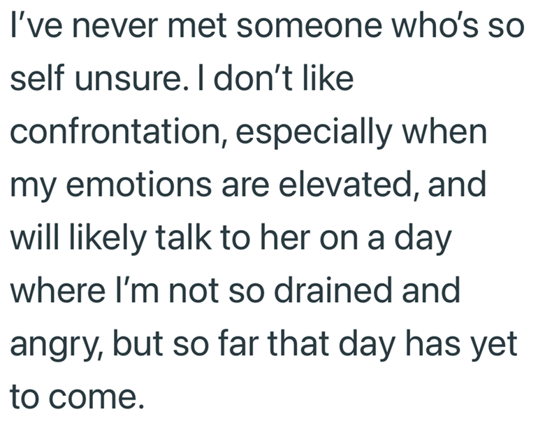 I've never met someone who's so self unsure. I don't like confrontation, especially when my emotions are elevated, and will likely talk to her on a day where I'm not so drained and angry, but so far that day has yet to come.