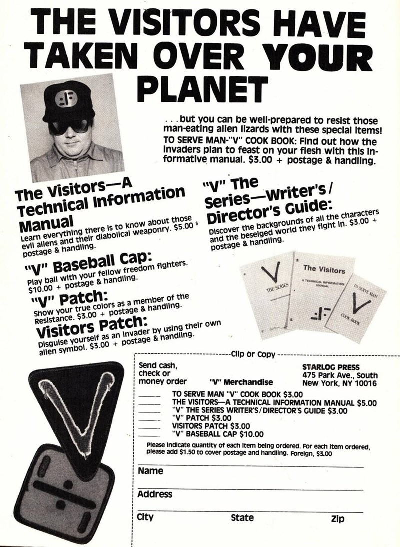 THE VISITORS HAVE TAKEN OVER YOUR PLANET AB .but you can be well-prepared to resist those man-eating allen lizards with these special Items! TO SERVE MAN-"V" COOK BOOK: Find out how the Invaders plan to feast on your flesh with this in- formative manual. $3.00 + postage & handling. The Visitors-A Technical Information Manual Learn everything there is to know about those evil allens and their diabolical weaponry. $5.00 $ postage & handling. "V" Baseball Cap: Play ball with your fellow freedom fig