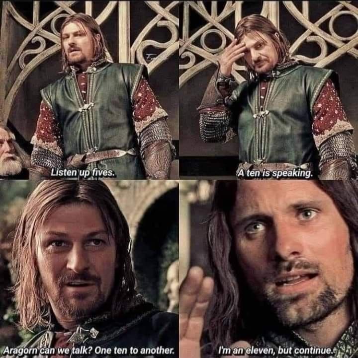 Listen up fives. A ten is speaking. Aragorn can we talk? One ten to another. I'm an eleven, but continue.