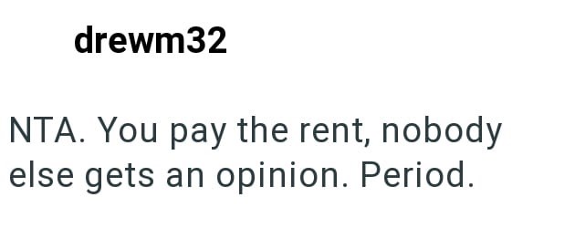 drewm32 NTA. You pay the rent, nobody else gets an opinion. Period.