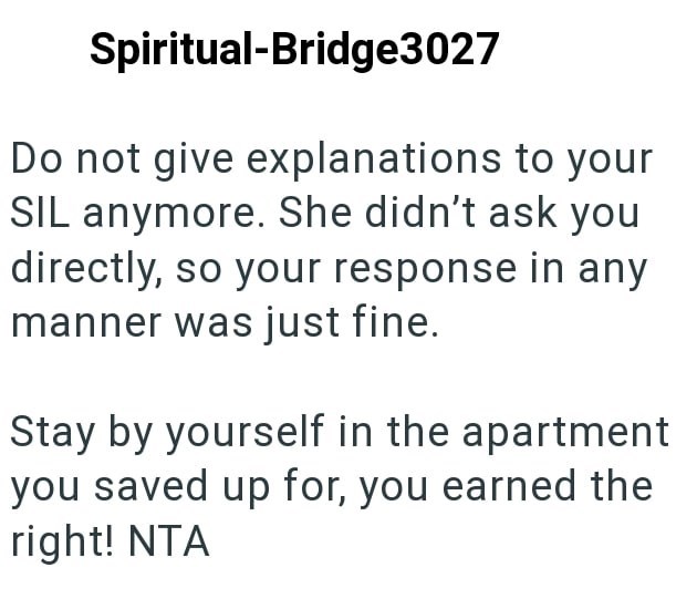 Spiritual-Bridge3027 Do not give explanations to your SIL anymore. She didn't ask you directly, so your response in any manner was just fine. Stay by yourself in the apartment you saved up for, you earned the right! NTA