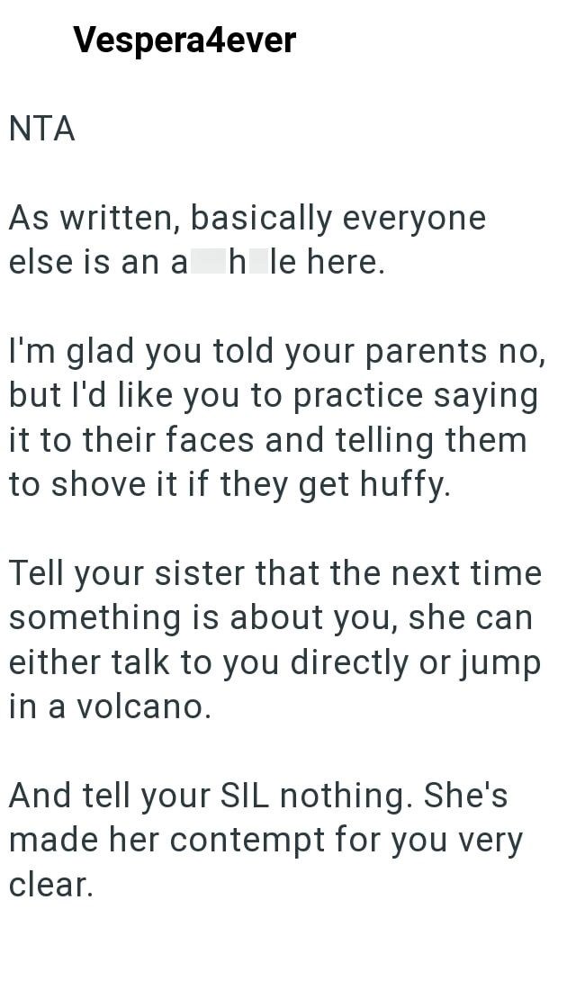NTA Vespera4ever As written, basically everyone else is an a h le here. I'm glad you told your parents no, but I'd like you to practice saying it to their faces and telling them to shove it if they get huffy. Tell your sister that the next time something is about you, she can either talk to you directly or jump in a volcano. And tell your SIL nothing. She's made her contempt for you very clear.