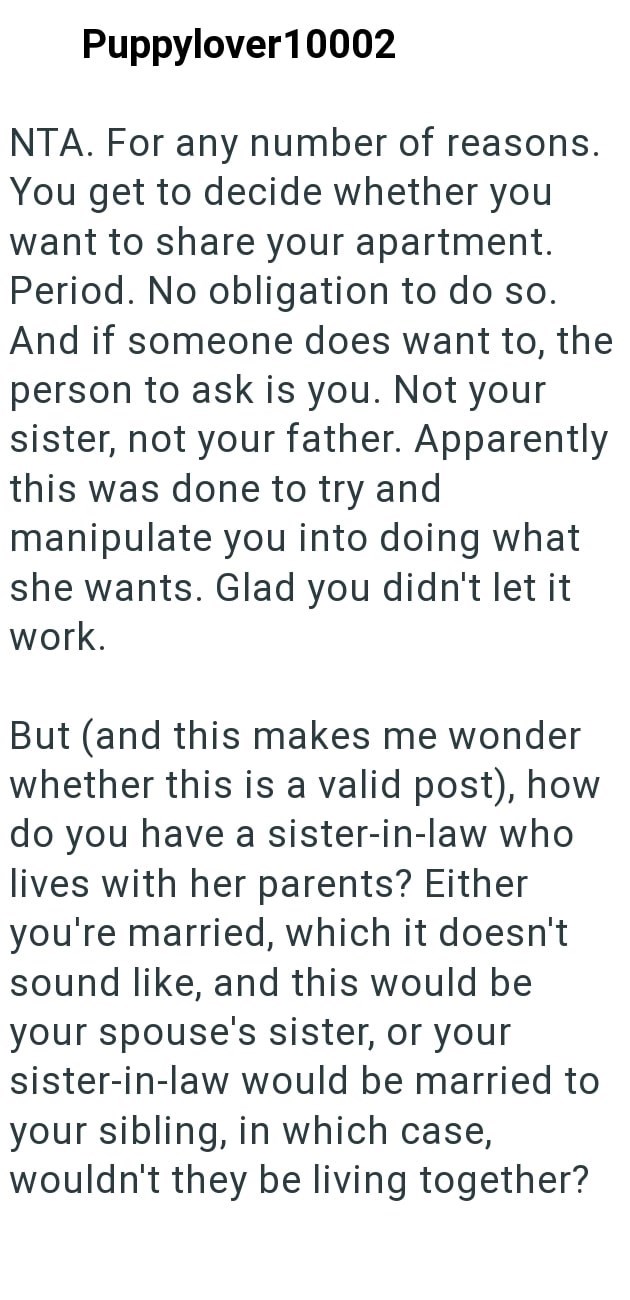 Puppylover10002 NTA. For any number of reasons. You get to decide whether you want to share your apartment. Period. No obligation to do so. And if someone does want to, the person to ask is you. Not your sister, not your father. Apparently this was done to try and manipulate you into doing what she wants. Glad you didn't let it work. But (and this makes me wonder whether this is a valid post), how do you have a sister-in-law who lives with her parents? Either you're married, which it doesn't sou
