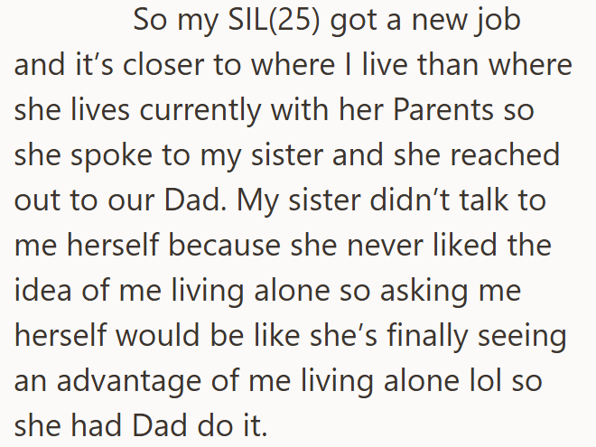 So my SIL(25) got a new job and it's closer to where I live than where she lives currently with her Parents so she spoke to my sister and she reached out to our Dad. My sister didn't talk to me herself because she never liked the idea of me living alone so asking me herself would be like she's finally seeing an advantage of me living alone lol so she had Dad do it.