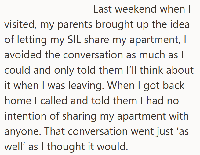 Last weekend when I visited, my parents brought up the idea of letting my SIL share my apartment, I avoided the conversation as much as I could and only told them I'll think about it when I was leaving. When I got back home I called and told them I had no intention of sharing my apartment with anyone. That conversation went just 'as well' as I thought it would.