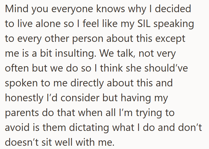 Mind you everyone knows why I decided to live alone so I feel like my SIL speaking to every other person about this except me is a bit insulting. We talk, not very often but we do so I think she should've spoken to me directly about this and honestly I'd consider but having my parents do that when all I'm trying to avoid is them dictating what I do and don't. doesn't sit well with me.