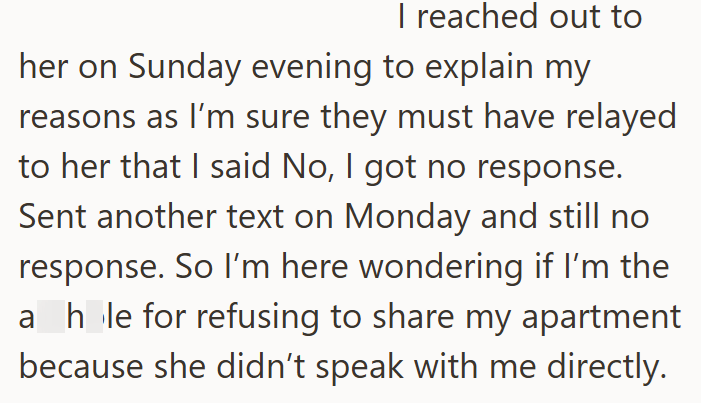 I reached out to her on Sunday evening to explain my reasons as I'm sure they must have relayed to her that I said No, I got no response. Sent another text on Monday and still no response. So I'm here wondering if I'm the a hole for refusing to share my apartment because she didn't speak with me directly.