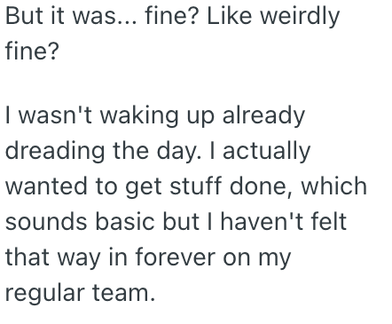 But it was... fine? Like weirdly fine? I wasn't waking up already dreading the day. I actually wanted to get stuff done, which sounds basic but I haven't felt that way in forever on my regular team.