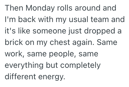 Then Monday rolls around and I'm back with my usual team and it's like someone just dropped a brick on my chest again. Same work, same people, same everything but completely different energy.