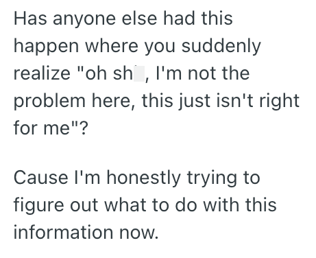 Has anyone else had this happen where you suddenly realize "oh sh, I'm not the problem here, this just isn't right for me"? Cause I'm honestly trying to figure out what to do with this information now.