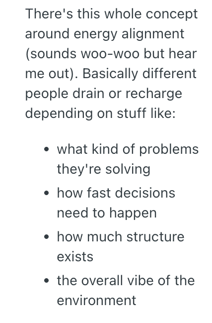 There's this whole concept around energy alignment (sounds woo-woo but hear me out). Basically different people drain or recharge depending on stuff like: • what kind of problems they're solving ⚫ how fast decisions need to happen ⚫ how much structure exists ⚫ the overall vibe of the environment