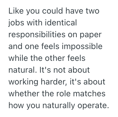 Like you could have two jobs with identical responsibilities on paper and one feels impossible while the other feels natural. It's not about working harder, it's about whether the role matches how you naturally operate.