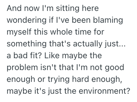 And now I'm sitting here wondering if I've been blaming myself this whole time for something that's actually just... a bad fit? Like maybe the problem isn't that I'm not good enough or trying hard enough, maybe it's just the environment?