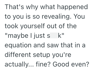 That's why what happened to you is so revealing. You took yourself out of the "maybe I just sk" equation and saw that in a different setup you're actually... fine? Good even?