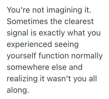 You're not imagining it. Sometimes the clearest signal is exactly what you experienced seeing yourself function normally somewhere else and realizing it wasn't you all along.