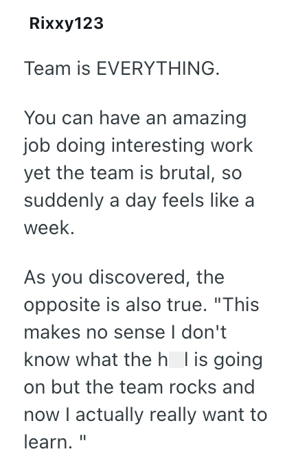 Rixxy123 Team is EVERYTHING. You can have an amazing job doing interesting work yet the team is brutal, so suddenly a day feels like a week. As you discovered, the opposite is also true. "This makes no sense I don't know what the h l is going on but the team rocks and now I actually really want to learn. "