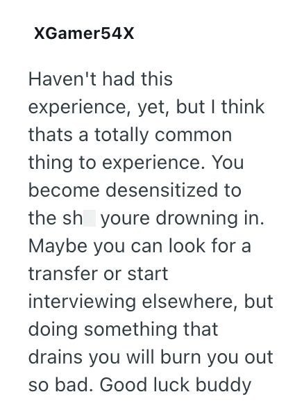 XGamer54X Haven't had this experience, yet, but I think thats a totally common thing to experience. You become desensitized to the sh youre drowning in. Maybe you can look for a transfer or start interviewing elsewhere, but doing something that drains you will burn you out so bad. Good luck buddy