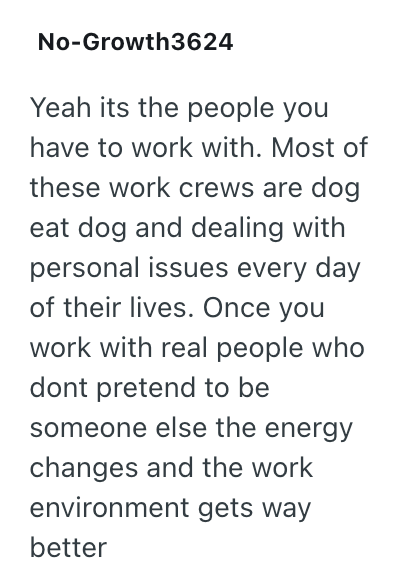 No-Growth3624 Yeah its the people you have to work with. Most of these work crews are dog eat dog and dealing with personal issues every day of their lives. Once you work with real people who dont pretend to be someone else the energy changes and the work environment gets way better
