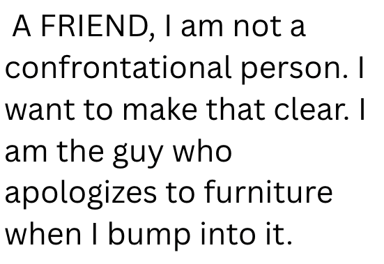 A FRIEND, I am not a confrontational person. I want to make that clear. I am the guy who apologizes to furniture when I bump into it.