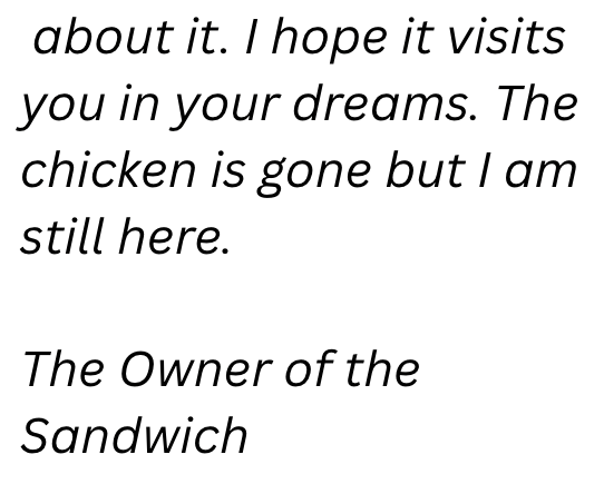 about it. I hope it visits you in your dreams. The chicken is gone but I am still here. The Owner of the Sandwich