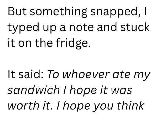 But something snapped, I typed up a note and stuck it on the fridge. It said: To whoever ate my sandwich I hope it was worth it. I hope you think