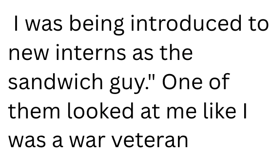 I was being introduced to new interns as the sandwich guy." One of them looked at me like I was a war veteran