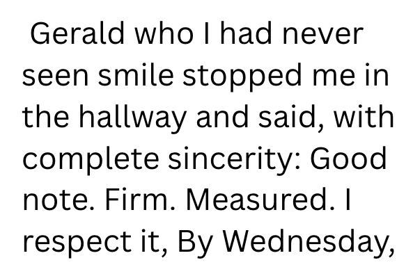 Gerald who I had never seen smile stopped me in the hallway and said, with complete sincerity: Good. note. Firm. Measured. I respect it, By Wednesday,
