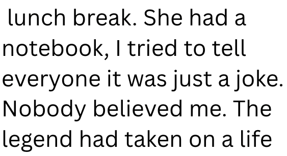 lunch break. She had a notebook, I tried to tell everyone it was just a joke. Nobody believed me. The legend had taken on a life