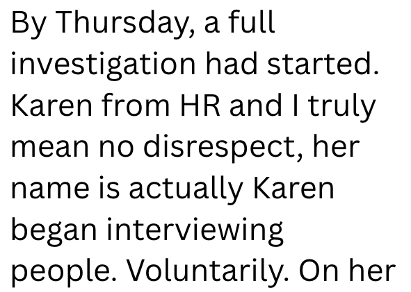 By Thursday, a full investigation had started. Karen from HR and I truly mean no disrespect, her name is actually Karen began interviewing people. Voluntarily. On her