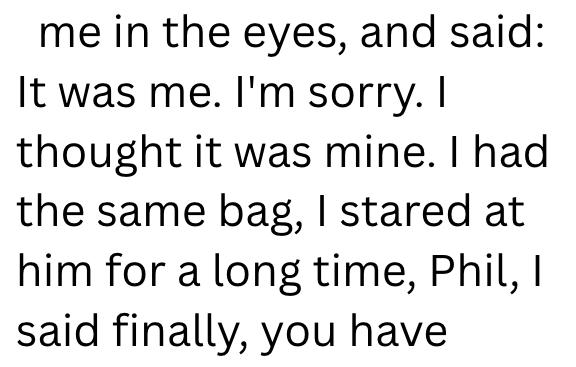 me in the eyes, and said: It was me. I'm sorry. I thought it was mine. I had the same bag, I stared at him for a long time, Phil, I said finally, you have