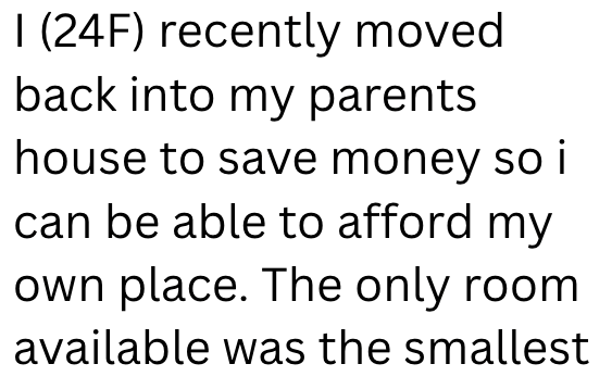 I (24F) recently moved back into my parents house to save money so i can be able to afford my own place. The only room available was the smallest