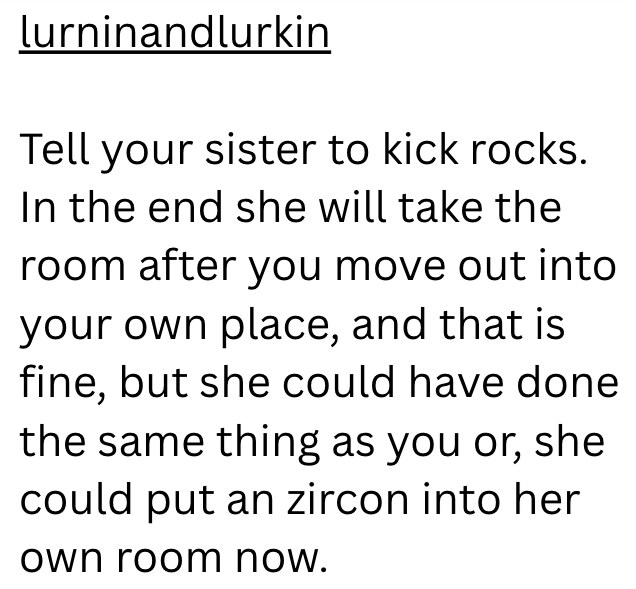 lurninandlurkin Tell your sister to kick rocks. In the end she will take the room after you move out into your own place, and that is fine, but she could have done the same thing as you or, she could put an zircon into her own room now.