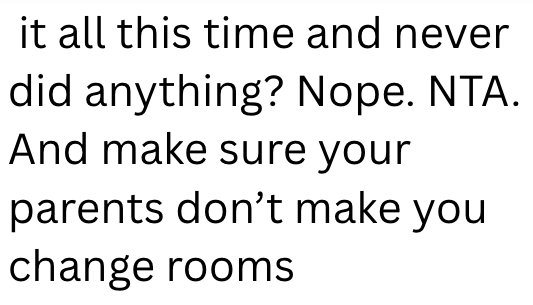 it all this time and never did anything? Nope. NTA. And make sure your parents don't make you change rooms