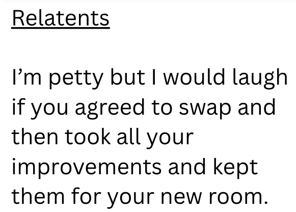 Relatents I'm petty but I would laugh if you agreed to swap and then took all your improvements and kept them for your new room.