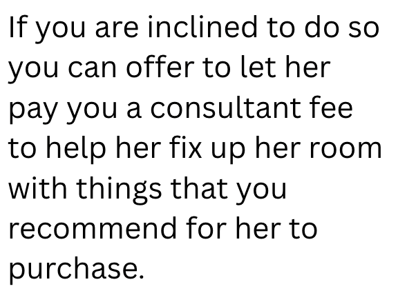 If you are inclined to do so you can offer to let her pay you a consultant fee to help her fix up her room with things that you recommend for her to purchase.