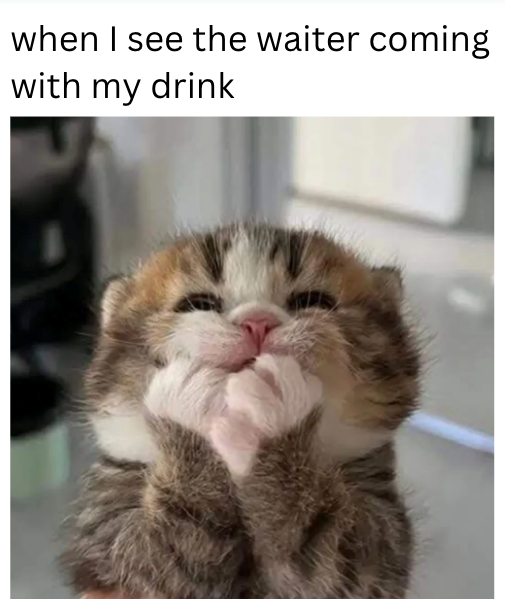 when I see the waiter coming with my drink