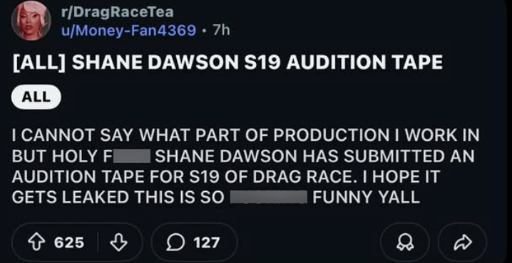 r/DragRaceTea u/Money-Fan4369 .7h [ALL] SHANE DAWSON S19 AUDITION TAPE ALL BUT HOLY F I CANNOT SAY WHAT PART OF PRODUCTION I WORK IN SHANE DAWSON HAS SUBMITTED AN AUDITION TAPE FOR S19 OF DRAG RACE. I HOPE IT GETS LEAKED THIS IS SO FUNNY YALL 625 B 127